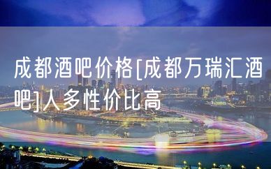 成都酒吧价格[成都万瑞汇酒吧]人多性价比高