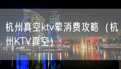 杭州真空ktv荤消费攻略（杭州KTV真空）