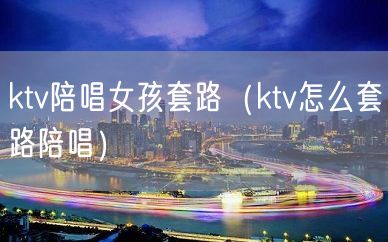 ktv陪唱女孩套路（ktv怎么套路陪唱）