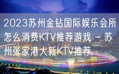 2023苏州金钻国际娱乐会所怎么消费KTV推荐游戏 – 苏州张家港大新KTV推荐