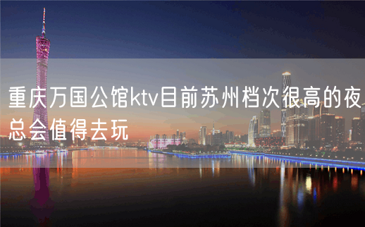 重庆万国公馆ktv目前苏州档次很高的夜总会值得去玩