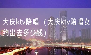 大庆ktv陪唱（大庆ktv陪唱女约出去多少钱）