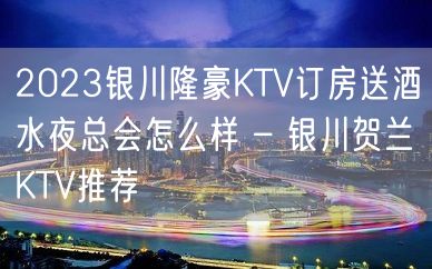 2023银川隆豪KTV订房送酒水夜总会怎么样 – 银川贺兰KTV推荐