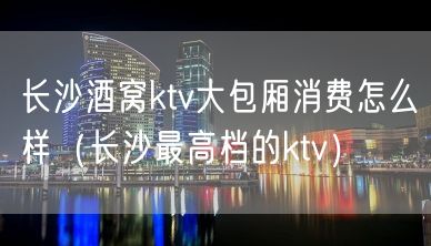 长沙酒窝ktv大包厢消费怎么样（长沙最高档的ktv）