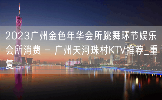 2023广州金色年华会所跳舞环节娱乐会所消费 – 广州天河珠村KTV推荐_重复