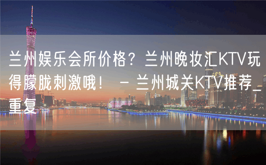 兰州娱乐会所价格？兰州晚妆汇KTV玩得朦胧刺激哦！ – 兰州城关KTV推荐_重复