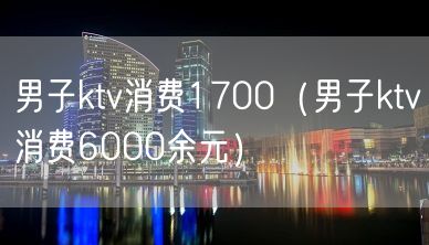 男子ktv消费1700（男子ktv消费6000余元）