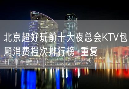 北京超好玩前十大夜总会KTV包厢消费档次排行榜_重复