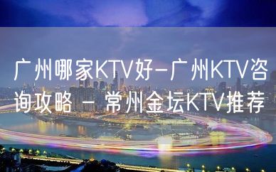 广州哪家KTV好-广州KTV咨询攻略 – 常州金坛KTV推荐