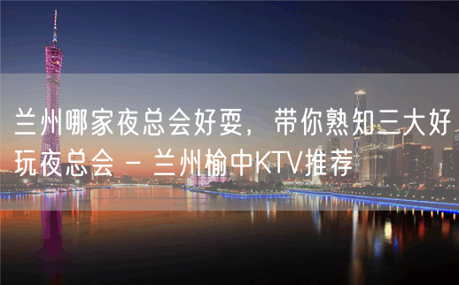 兰州哪家夜总会好耍，带你熟知三大好玩夜总会 – 兰州榆中KTV推荐