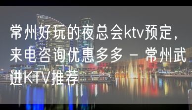 常州好玩的夜总会ktv预定，来电咨询优惠多多 – 常州武进KTV推荐