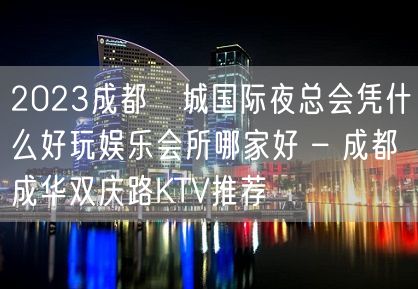 2023成都嫚城国际夜总会凭什么好玩娱乐会所哪家好 – 成都成华双庆路KTV推荐