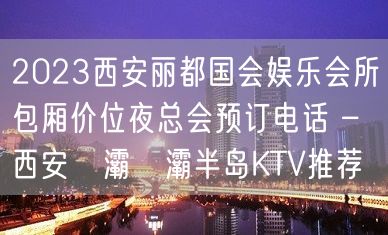 2023西安丽都国会娱乐会所包厢价位夜总会预订电话 – 西安浐灞浐灞半岛KTV推荐