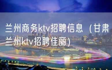 兰州商务ktv招聘信息（甘肃兰州ktv招聘佳丽）