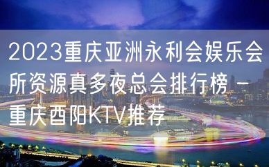 2023重庆亚洲永利会娱乐会所资源真多夜总会排行榜 – 重庆酉阳KTV推荐