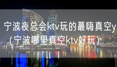 宁波夜总会ktv玩的蕞嗨真空y（宁波哪里真空ktv好玩）