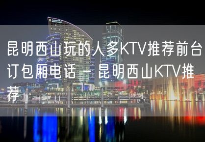 昆明西山玩的人多KTV推荐前台订包厢电话 – 昆明西山KTV推荐