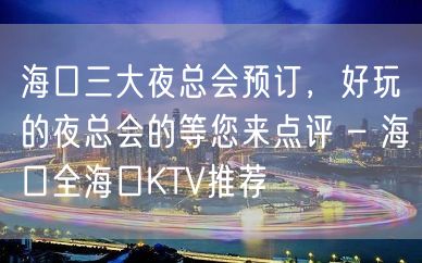 海口三大夜总会预订，好玩的夜总会的等您来点评 – 海口全海口KTV推荐