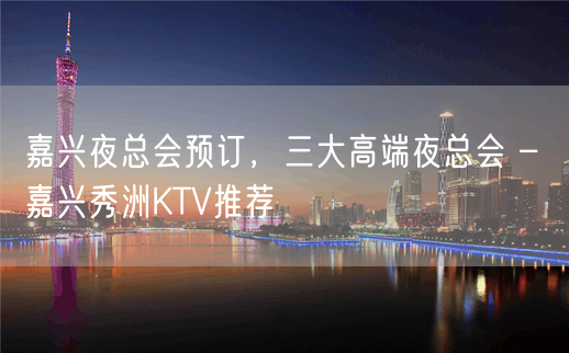 嘉兴夜总会预订，三大高端夜总会 – 嘉兴秀洲KTV推荐