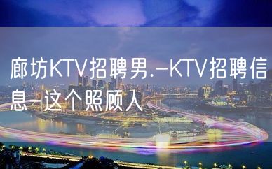 廊坊KTV招聘男.-KTV招聘信息-这个照顾人