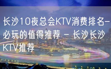 长沙10夜总会KTV消费排名-必玩的值得推荐 – 长沙长沙KTV推荐