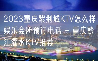 2023重庆紫荆城KTV怎么样娱乐会所预订电话 – 重庆黔江濯水KTV推荐