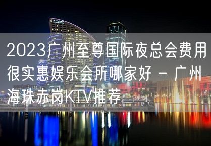 2023广州至尊国际夜总会费用很实惠娱乐会所哪家好 – 广州海珠赤岗KTV推荐