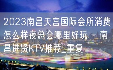 2023南昌天宫国际会所消费怎么样夜总会哪里好玩 – 南昌进贤KTV推荐_重复