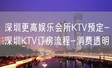 深圳更高娱乐会所KTV预定-深圳KTV订房流程-消费透明