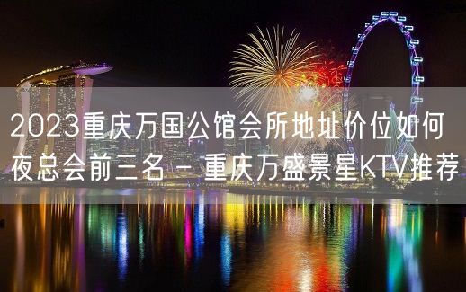 2023重庆万国公馆会所地址价位如何夜总会前三名 – 重庆万盛景星KTV推荐