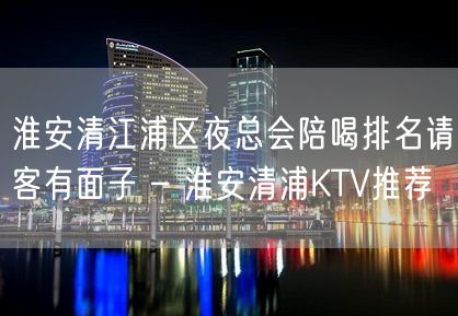 淮安清江浦区夜总会陪喝排名请客有面子 – 淮安清浦KTV推荐