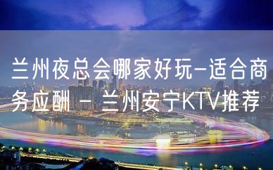 兰州夜总会哪家好玩-适合商务应酬 – 兰州安宁KTV推荐