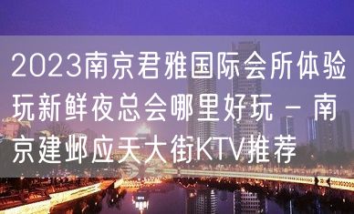 2023南京君雅国际会所体验玩新鲜夜总会哪里好玩 – 南京建邺应天大街KTV推荐