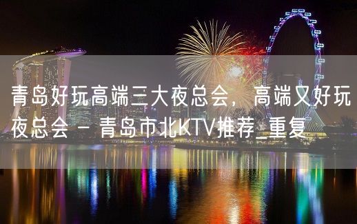 青岛好玩高端三大夜总会，高端又好玩夜总会 – 青岛市北KTV推荐_重复