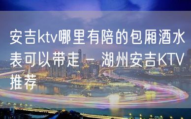 安吉ktv哪里有陪的包厢酒水表可以带走 – 湖州安吉KTV推荐