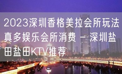 2023深圳香格美拉会所玩法真多娱乐会所消费 – 深圳盐田盐田KTV推荐