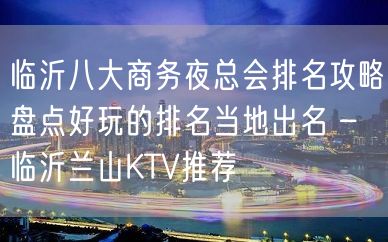 临沂八大商务夜总会排名攻略盘点好玩的排名当地出名 – 临沂兰山KTV推荐