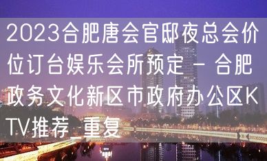 2023合肥唐会官邸夜总会价位订台娱乐会所预定 – 合肥政务文化新区市政府办公区KTV推荐_重复