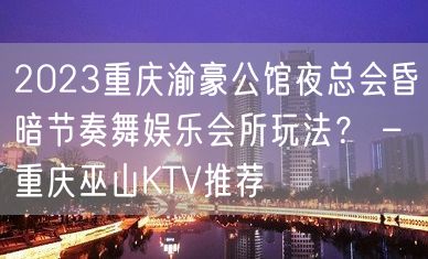 2023重庆渝豪公馆夜总会昏暗节奏舞娱乐会所玩法？ – 重庆巫山KTV推荐