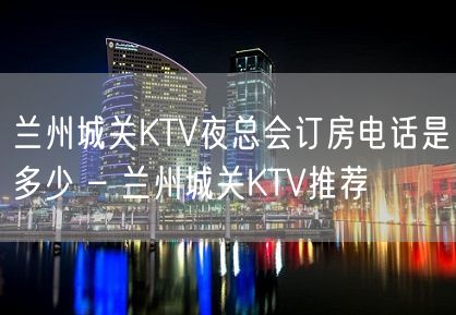 兰州城关KTV夜总会订房电话是多少 – 兰州城关KTV推荐