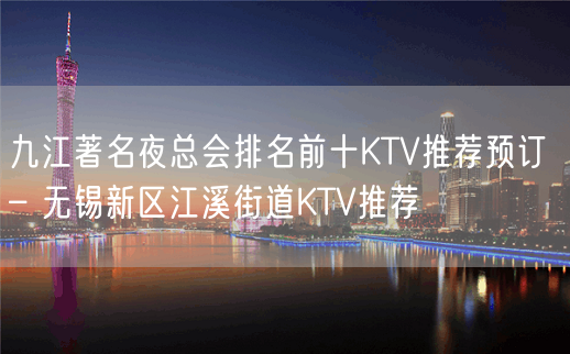 九江著名夜总会排名前十KTV推荐预订 – 无锡新区江溪街道KTV推荐