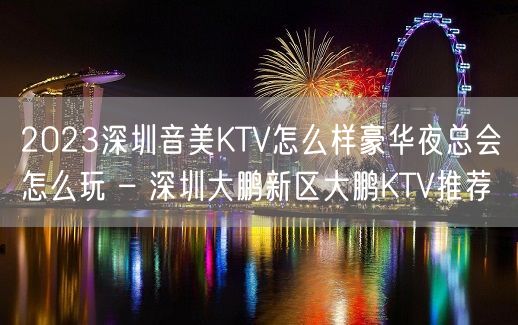 2023深圳音美KTV怎么样豪华夜总会怎么玩 – 深圳大鹏新区大鹏KTV推荐