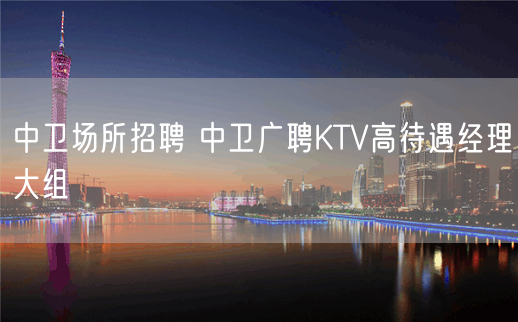 中卫场所招聘 中卫广聘KTV高待遇经理大组