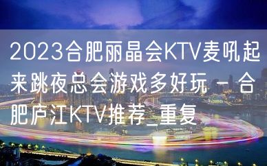 2023合肥丽晶会KTV麦吼起来跳夜总会游戏多好玩 – 合肥庐江KTV推荐_重复