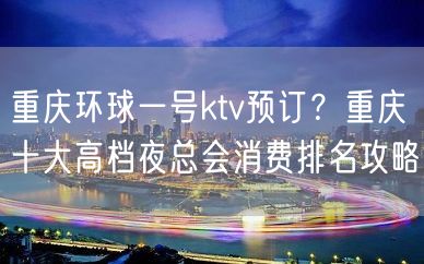 重庆环球一号ktv预订？重庆十大高档夜总会消费排名攻略