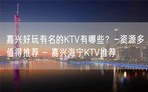 嘉兴好玩有名的KTV有哪些？-资源多值得推荐 – 嘉兴海宁KTV推荐