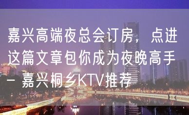 嘉兴高端夜总会订房，点进这篇文章包你成为夜晚高手 – 嘉兴桐乡KTV推荐