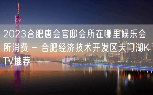 2023合肥唐会官邸会所在哪里娱乐会所消费 – 合肥经济技术开发区天门湖KTV推荐