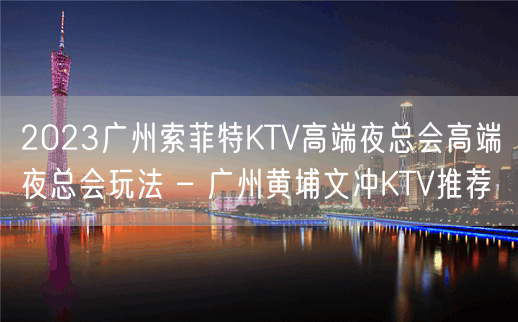 2023广州索菲特KTV高端夜总会高端夜总会玩法 – 广州黄埔文冲KTV推荐