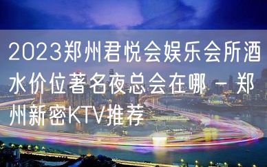 2023郑州君悦会娱乐会所酒水价位著名夜总会在哪 – 郑州新密KTV推荐